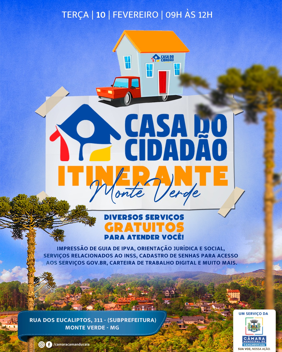 Photo by Câmara Municipal de Camanducaia in Monte Verde Sul de Minas. May be an image of poster and text that says 'TERÇA 10 FEVEREIRO| 09H AS 12H CASADO CIDADAD 谷 CASA DO CIDADAO ITINERANTE NTE Monte Verde DIVERSOS SERVIÇOS GRATUITOS PARA ATENDER VOCÊ! IMPRESSÃO DE GUIA DE IPVA, ORIENTAÇÃO JURÍDICA SOCIAL, SERVIÇOS RELACIONADOS/ O INSS, CADASTRO DE SENHAS PARA ACESSO AOS SERVIÇOS GOV.BR BR, CARTEIRA DE TRABALHO DIGITAL MUITO MAIS. កដ RUA DOS EUCALIPTOS, 311- (SUBPREFEITURA) MONTE VERDE MG © /camaracamanducala UM SERVIÇO DA CÂMARA GAMANDUGAIA'.